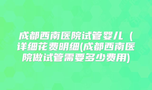 成都西南医院试管婴儿（详细花费明细(成都西南医院做试管需要多少费用)