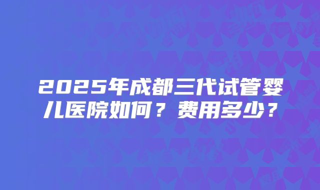 2025年成都三代试管婴儿医院如何？费用多少？