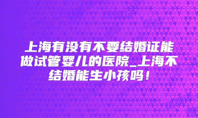 上海有没有不要结婚证能做试管婴儿的医院_上海不结婚能生小孩吗！
