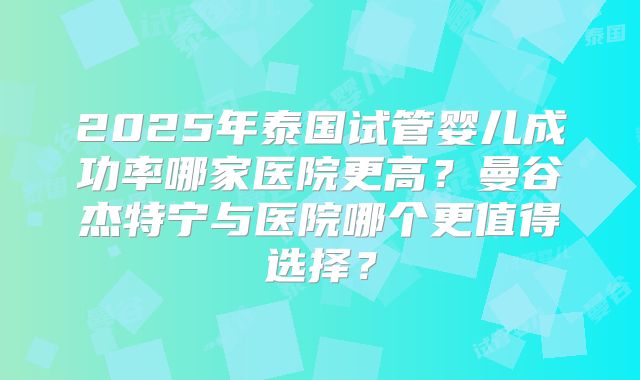 2025年泰国试管婴儿成功率哪家医院更高？曼谷杰特宁与医院哪个更值得选择？