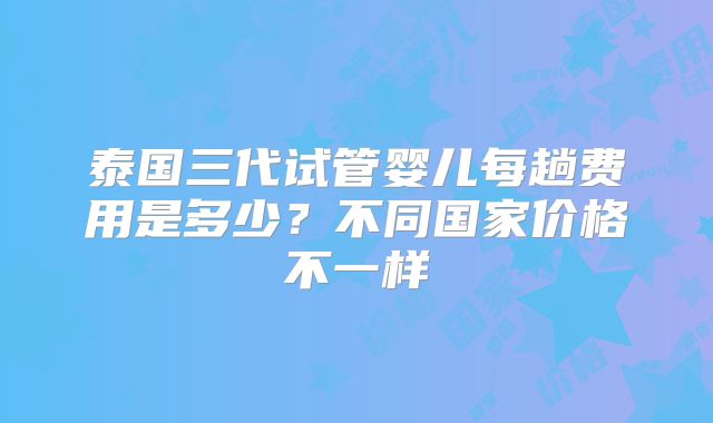 泰国三代试管婴儿每趟费用是多少？不同国家价格不一样