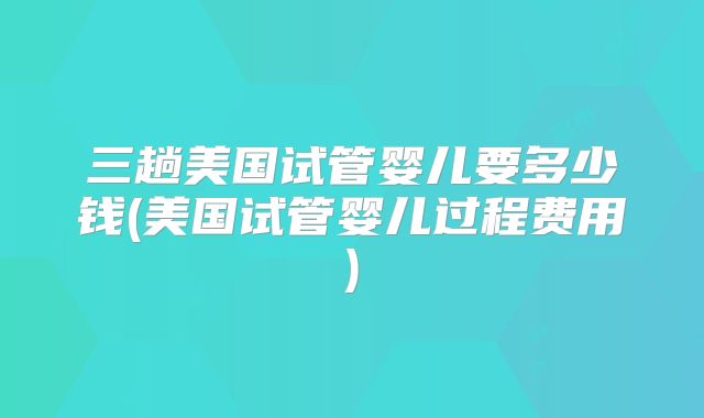 三趟美国试管婴儿要多少钱(美国试管婴儿过程费用)