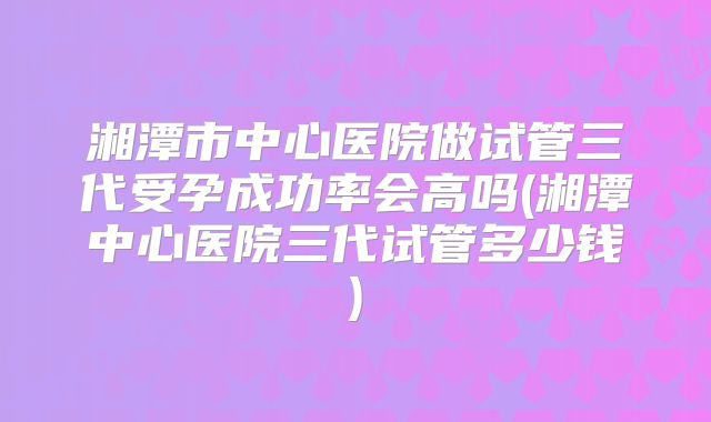 湘潭市中心医院做试管三代受孕成功率会高吗(湘潭中心医院三代试管多少钱)