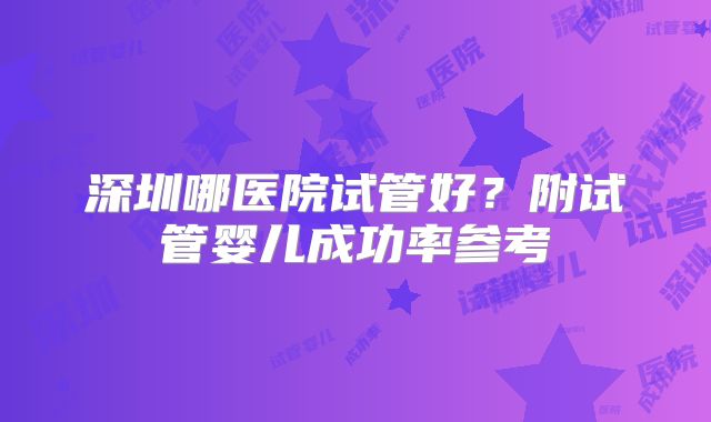 深圳哪医院试管好？附试管婴儿成功率参考