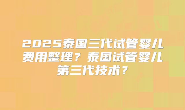 2025泰国三代试管婴儿费用整理？泰国试管婴儿第三代技术？