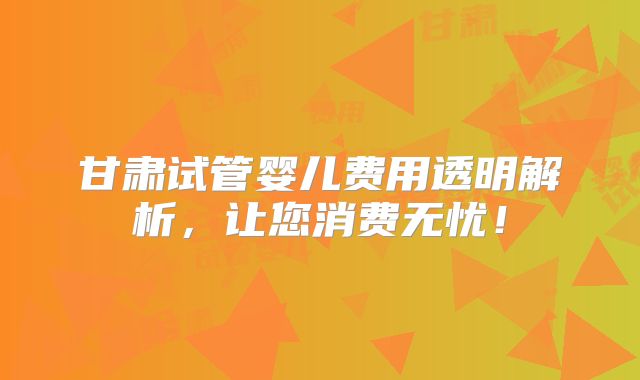 甘肃试管婴儿费用透明解析，让您消费无忧！