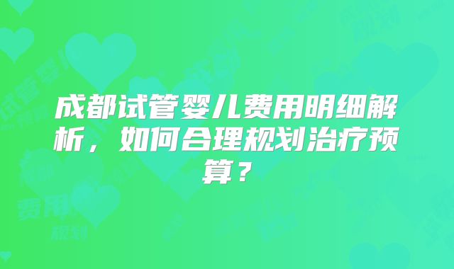 成都试管婴儿费用明细解析，如何合理规划治疗预算？