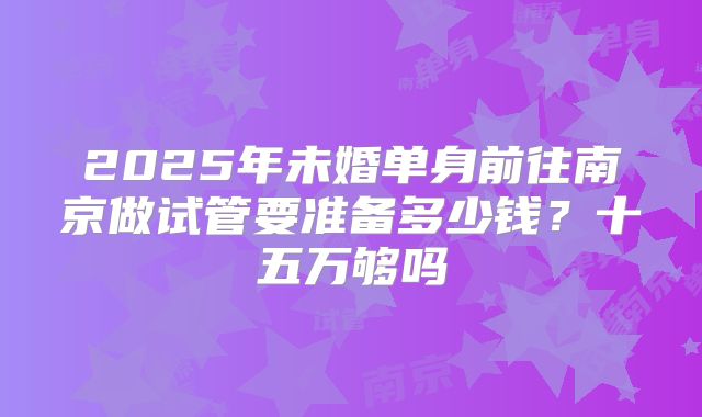 2025年未婚单身前往南京做试管要准备多少钱?十五万够吗