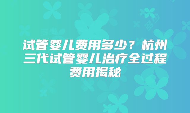 试管婴儿费用多少？杭州三代试管婴儿治疗全过程费用揭秘