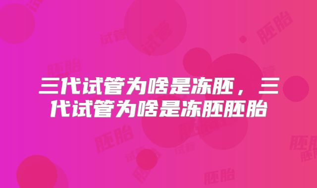 三代试管为啥是冻胚,三代试管为啥是冻胚胚胎