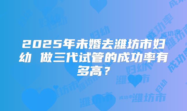 2025年未婚去潍坊市妇幼 做三代试管的成功率有多高?