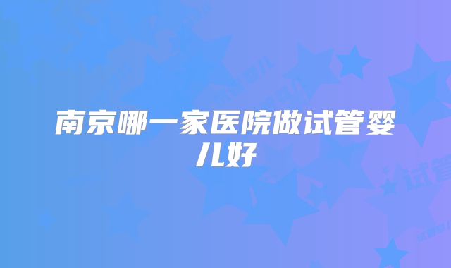 南京哪一家医院做试管婴儿好