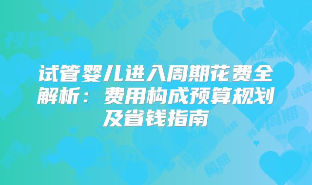 试管婴儿进入周期花费全解析：费用构成预算规划及省钱指南