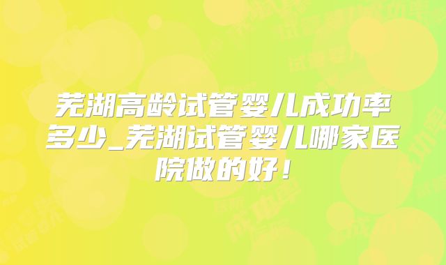 芜湖高龄试管婴儿成功率多少_芜湖试管婴儿哪家医院做的好！