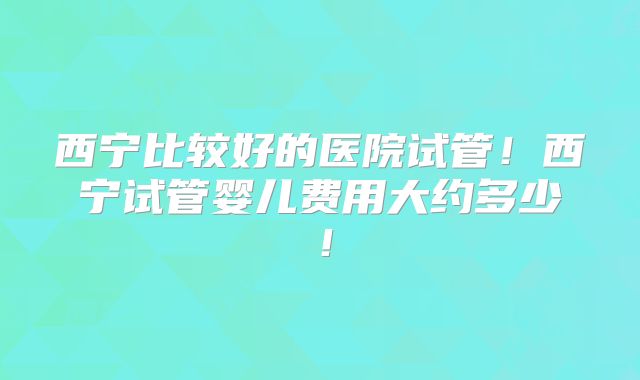 西宁比较好的医院试管！西宁试管婴儿费用大约多少！
