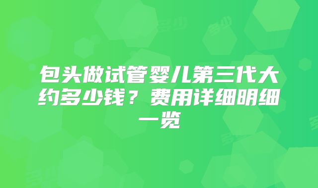 包头做试管婴儿第三代大约多少钱？费用详细明细一览