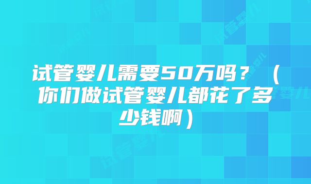 试管婴儿需要50万吗？（你们做试管婴儿都花了多少钱啊）