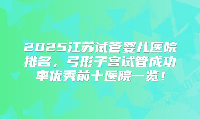 2025江苏试管婴儿医院排名，弓形子宫试管成功率优秀前十医院一览！
