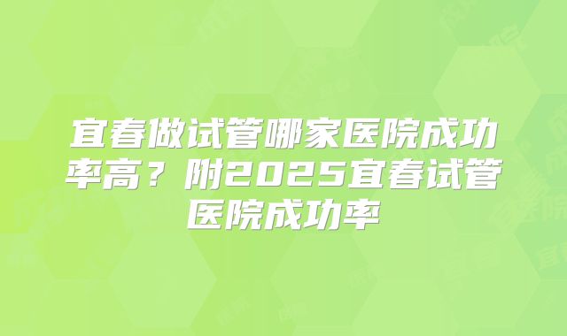 宜春做试管哪家医院成功率高？附2025宜春试管医院成功率