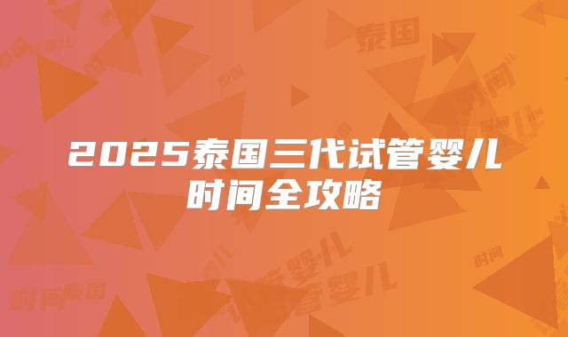 2025泰国三代试管婴儿时间全攻略