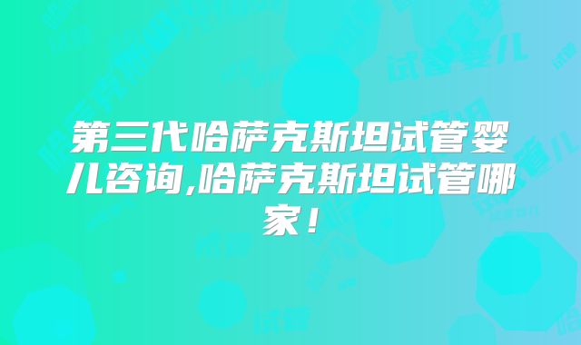 第三代哈萨克斯坦试管婴儿咨询,哈萨克斯坦试管哪家！