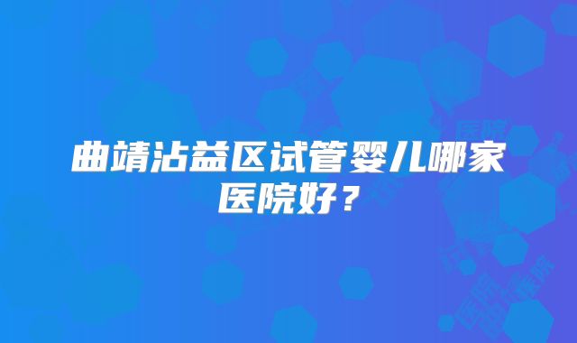 曲靖沾益区试管婴儿哪家医院好？