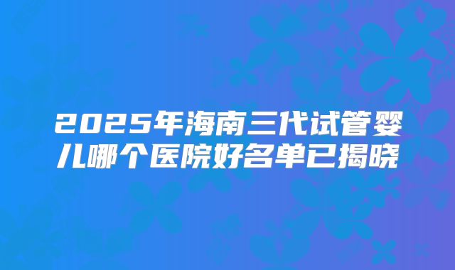 2025年海南三代试管婴儿哪个医院好名单已揭晓