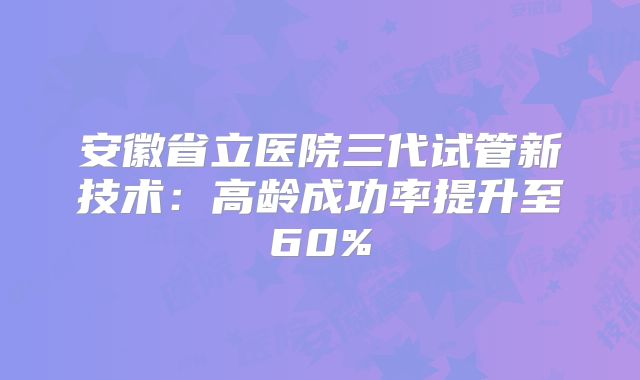 安徽省立医院三代试管新技术：高龄成功率提升至60%