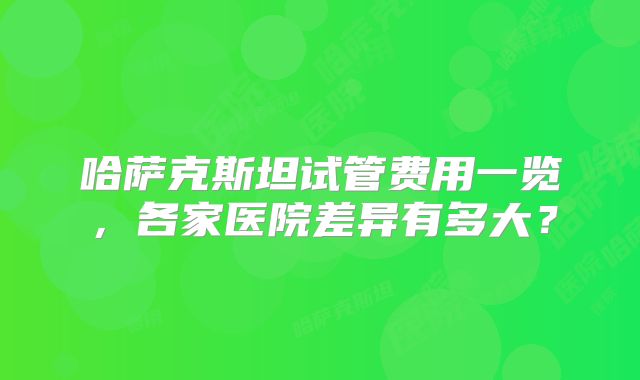 哈萨克斯坦试管费用一览，各家医院差异有多大？