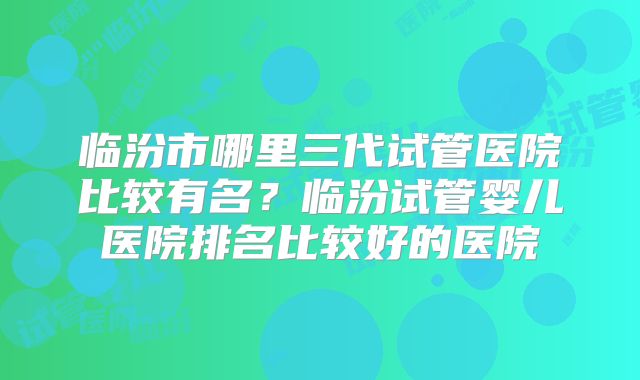 临汾市哪里三代试管医院比较有名?临汾试管婴儿医院排名比较好的医院