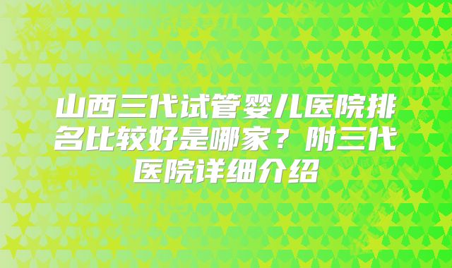 山西三代试管婴儿医院排名比较好是哪家？附三代医院详细介绍