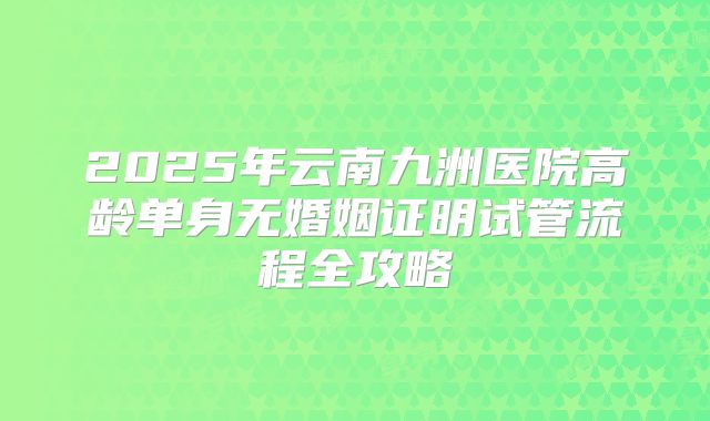 2025年云南九洲医院高龄单身无婚姻证明试管流程全攻略