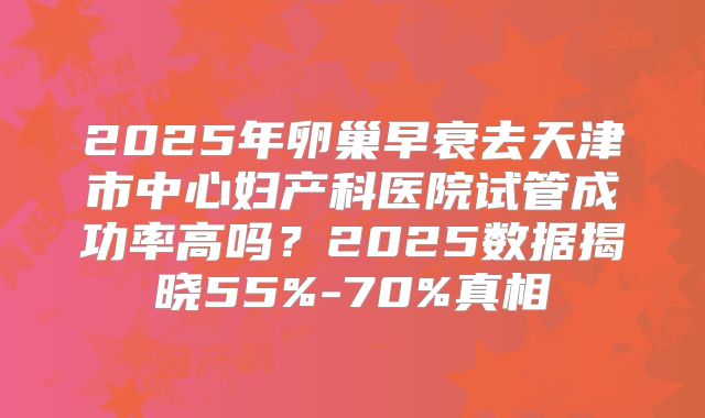 2025年卵巢早衰去天津市中心妇产科医院试管成功率高吗？2025数据揭晓55%-70%真相