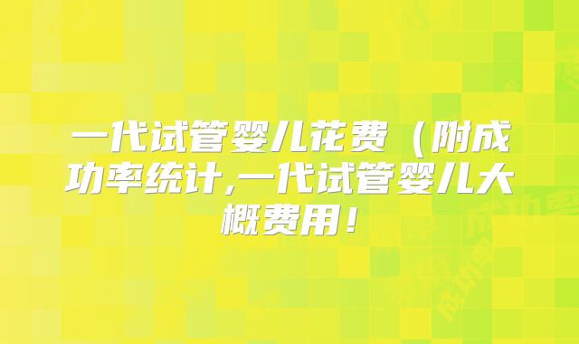 一代试管婴儿花费（附成功率统计,一代试管婴儿大概费用！