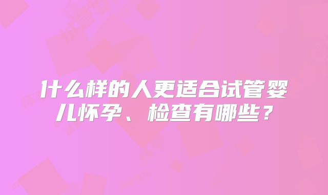 什么样的人更适合试管婴儿怀孕、检查有哪些？
