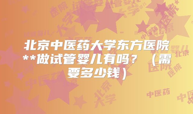北京中医药大学东方医院**做试管婴儿有吗？（需要多少钱）