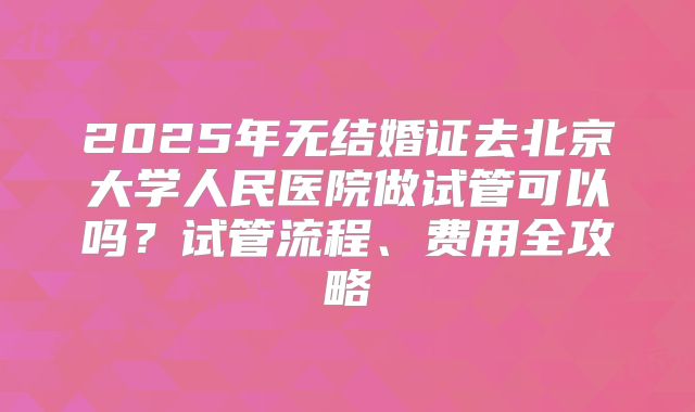 2025年无结婚证去北京大学人民医院做试管可以吗？试管流程、费用全攻略