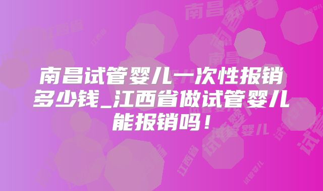 南昌试管婴儿一次性报销多少钱_江西省做试管婴儿能报销吗!