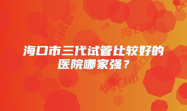 海口市三代试管比较好的医院哪家强？
