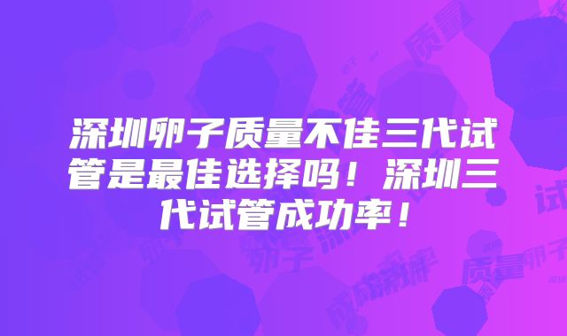 深圳卵子质量不佳三代试管是最佳选择吗！深圳三代试管成功率！