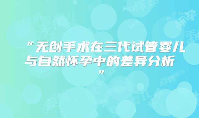 “无创手术在三代试管婴儿与自然怀孕中的差异分析”