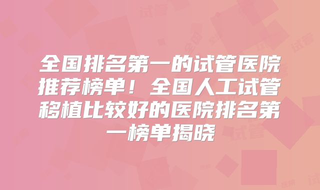 全国排名第一的试管医院推荐榜单！全国人工试管移植比较好的医院排名第一榜单揭晓
