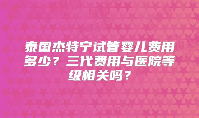 泰国杰特宁试管婴儿费用多少?三代费用与医院等级相关吗?