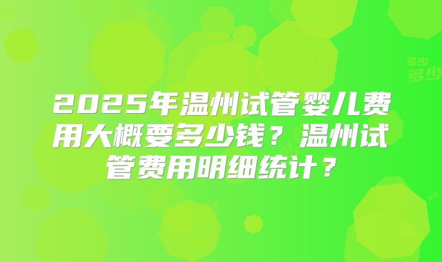 2025年温州试管婴儿费用大概要多少钱？温州试管费用明细统计？