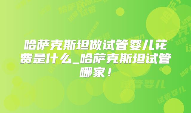 哈萨克斯坦做试管婴儿花费是什么_哈萨克斯坦试管哪家！