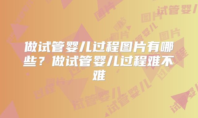 做试管婴儿过程图片有哪些？做试管婴儿过程难不难