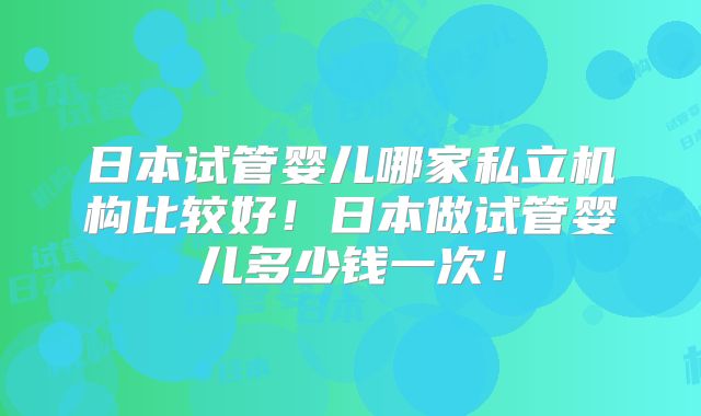 日本试管婴儿哪家私立机构比较好！日本做试管婴儿多少钱一次！