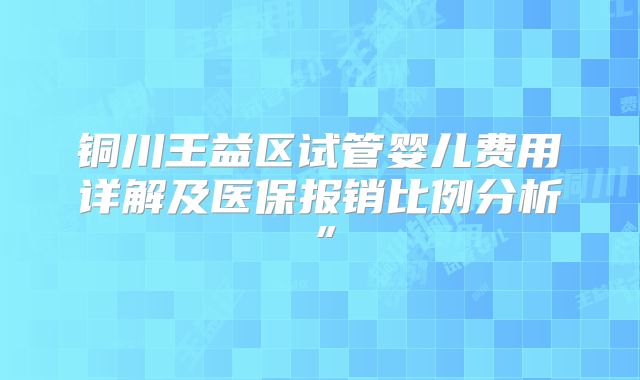 铜川王益区试管婴儿费用详解及医保报销比例分析”