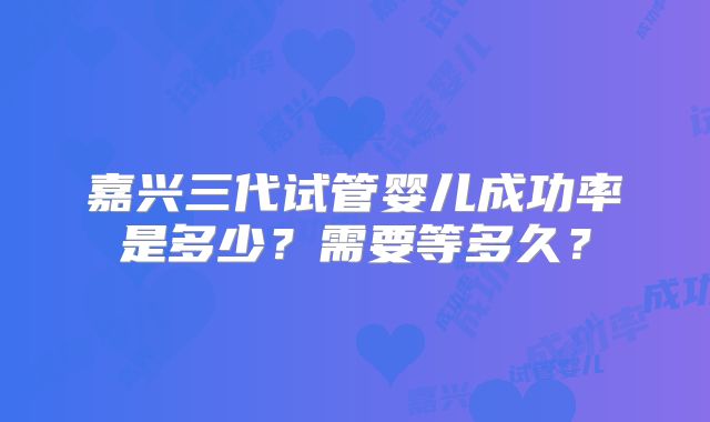 嘉兴三代试管婴儿成功率是多少？需要等多久？