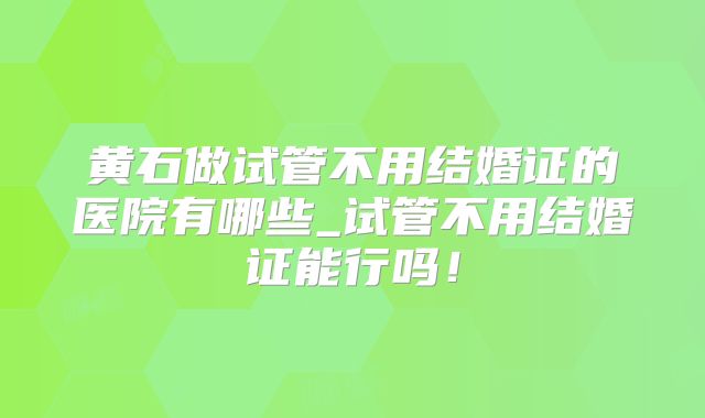 黄石做试管不用结婚证的医院有哪些_试管不用结婚证能行吗!